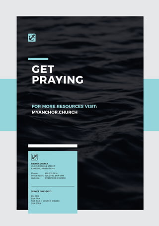 GET
PRAYING
FOR MORE RESOURCES VISIT:
MYANCHOR.CHURCH
SERVICE TIMES (HST)
FRI 7PM
SUN 7AM
SUN 9AM + CHURCH ONLINE
SUN 11AM
ANCHOR CHURCH
45-815 POOKELA STREET
KANEOHE, HAWAII 96744
Phone:	808.235.5814
Office Hours:	 TUES-FRI, 8AM-4PM
Website: 	 MYANCHOR.CHURCH
 
