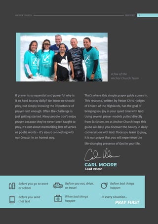 If prayer is so essential and powerful why is
it so hard to pray daily? We know we should
pray, but simply knowing the importance of
prayer isn’t enough. Often the challenge is
just getting started. Many people don’t enjoy
prayer because they’ve never been taught to
pray. It’s not about memorizing lots of verses
or poetic words - it’s about connecting with
our Creator in an honest way.
That’s where this simple prayer guide comes in.
This resource, written by Pastor Chris Hodges
of Church of the Highlands, has the goal of
bringing you joy in your quiet time with God.
Using several prayer models pulled directly
from Scripture, we at Anchor Church hope this
guide will help you discover the beauty in daily
conversation with God. Once you learn to pray,
it is our prayer that you will experience the
life-changing presence of God in your life.
CARL MOORE
Lead Pastor
Before you eat, drive,
or travel
Before bad things
happen
A few of the
Anchor Church Team
When bad things
happen
In every situation...
	 PRAY FIRST
Before you go to work
or school
Before you send
that text
5
ANCHOR CHURCH PRAY FIRST
 