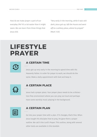 LIFESTYLE
PRAYER
How do we make prayer a part of our
everyday life? It’s a lot easier than it might
seem. We can learn from three things that
Jesus did:
“Very early in the morning, while it was still
dark, Jesus got up, left the house and went
off to a solitary place, where he prayed.”
(Mark 1:35)
A CERTAIN TIME
Jesus got up very early in the morning to spend time with His
Heavenly Father. In order for prayer to work, we should do the
same. Make a daily appointment with God and keep it.
A CERTAIN PLACE
Jesus had a prayer place. Your prayer place needs to be a distrac-
tion-free environment where you can pray out loud and perhaps
have some worship music playing in the background.
A CERTAIN PLAN
Go into your prayer time with a plan. If it changes, that’s fine. When
Jesus taught His disciples how to pray, He gave them a prayer
outline. We call it the Lord’s Prayer. This outline, along with several
other tools are available in this booklet.
7
ANCHOR CHURCH PRAY FIRST
 