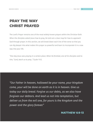 The Lord’s Prayer remains one of the most widely known prayers within the Christian faith.
When the disciples asked Jesus how to pray, He laid out a clear map for how to approach
God through prayer. In this section, we will break down each line of the verse so that you
can dig deeper into what makes this prayer so powerful and learn to incorporate it in a new
way into your life.
“One day Jesus was praying in a certain place. When He finished, one of his disciples said to
him, “Lord, teach us to pray…” (Luke 11:1).
“Our Father in heaven, hallowed be your name, your kingdom
come, your will be done on earth as it is in heaven. Give us
today our daily bread. Forgive us our debts, as we also have
forgiven our debtors. And lead us not into temptation, but
deliver us from the evil one, for yours is the kingdom and the
power and the glory forever.”
MATTHEW 6:9-13
PRAY THE WAY
CHRIST PRAYED
9
ANCHOR CHURCH PRAY FIRST
 