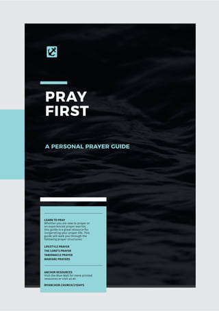 PRAY
FIRST
A PERSONAL PRAYER GUIDE
ANCHOR RESOURCES
Visit the Blue Wall for more printed
resources or visit us at:
MYANCHOR.CHURCH/21DAYS
LEARN TO PRAY
Whether you are new to prayer or
an experienced prayer warrior,
this guide is a great resource for
invigorating your prayer life. This
guide will walk you through the
following prayer structures:
LIFESTYLE PRAYER
THE LORD’S PRAYER
TABERNACLE PRAYER
WARFARE PRAYERS
 