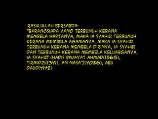 Rasulullah bersabda:
"Barangsiapa yang terbunuh kerana
membela hartanya, maka ia syahid. Terbunuh
kerana membela agamanya, maka ia syahid.
Terbunuh kerana membela dirinya, ia syahid.
Dan terbunuh kerana membela keluarganya,
ia syahid." (Hadis Riwayat Ahmad(1565),
Tirmidzi(1341), An Nasa’I(4026), Abu
Daud(4142)
 