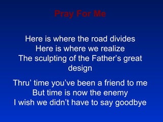 Pray For Me Here is where the road divides Here is where we realize The sculpting of the Father’s great design Thru’ time you’ve been a friend to me But time is now the enemy I wish we didn’t have to say goodbye 