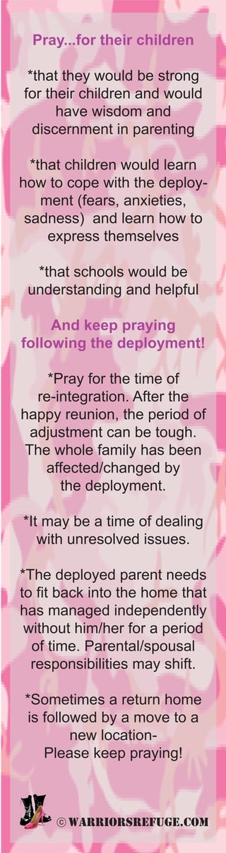 Pray...for their children

 *that they would be strong
for their children and would
      have wisdom and
  discernment in parenting

  *that children would learn
how to cope with the deploy-
    ment (fears, anxieties,
 sadness) and learn how to
     express themselves

  *that schools would be
 understanding and helpful

     And keep praying
following the deployment!

     *Pray for the time of
   re-integration. After the
happy reunion, the period of
  adjustment can be tough.
 The whole family has been
    affected/changed by
       the deployment.

*It may be a time of dealing
   with unresolved issues.

*The deployed parent needs
to fit back into the home that
has managed independently
 without him/her for a period
  of time. Parental/spousal
  responsibilities may shift.

*Sometimes a return home
is followed by a move to a
        new location-
   Please keep praying!



      c   warriorsrefuge.com
 