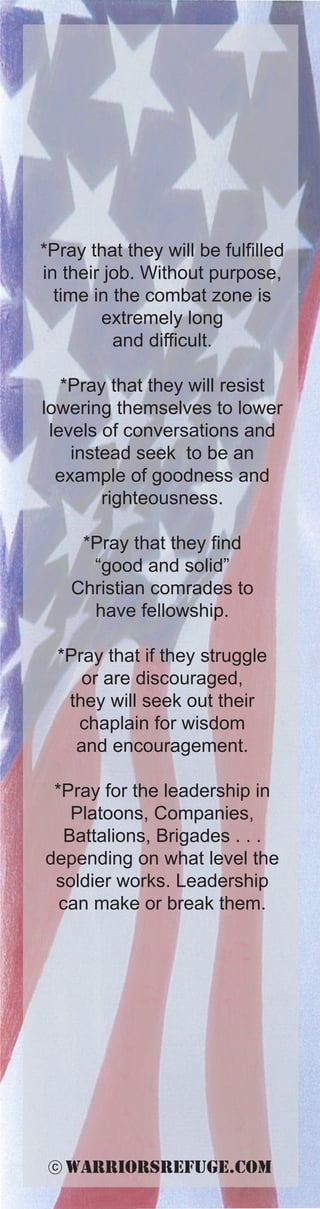 *Pray that they will be fulfilled
in their job. Without purpose,
  time in the combat zone is
        extremely long
          and difficult.

   *Pray that they will resist
lowering themselves to lower
 levels of conversations and
    instead seek to be an
  example of goodness and
        righteousness.

      *Pray that they find
       “good and solid”
     Christian comrades to
       have fellowship.

  *Pray that if they struggle
     or are discouraged,
   they will seek out their
    chaplain for wisdom
    and encouragement.

 *Pray for the leadership in
   Platoons, Companies,
  Battalions, Brigades . . .
depending on what level the
 soldier works. Leadership
  can make or break them.




 c   warriorsrefuge.com
 