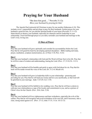 Praying for Your Husband
                          “She does him good….” Proverbs 31:12a
                          Bless your husband by praying for him!

        The Apostle Paul instructed all Christians to pray for one another (Ephesians 6:18). This
includes wives’ responsibility and privilege to pray for their husbands. Earnest prayer for your
husband is good for him, for you and the spiritual health of your home (Proverbs 31:11-12).
Satan desires to destroy your husband, especially his character and his leadership in your
relationship. Trust God through prayer as you daily surrender your husband and marriage to the
Lord’s wise, loving care.

                                      31 Days of Prayer

Day 1
Pray that your husband will grow spiritually and consider his accountability before the Lord.
Pray that he will guard his heart by developing spiritual disciplines—Bible reading and study,
prayer, meditation, scripture memorization, etc. (2 Peter 3:18; Prov. 4:23)

Day 2
Pray that your husband’s relationship with God and His Word will bear fruit in his life. Pray that
he will be a man of wisdom and understanding, fearing the Lord. (Prov. 3:7, 9:10; Ps. 112:1)

Day 3
Pray that your husband will be humble and quick to agree with God about his sin. Pray that his
heart will be tender toward the voice of the Lord. (Ps. 51:2-4; Micah 6:8)

Day 4
Pray that your husband will grow in leadership skills in your relationship—protecting and
providing for you. Pray that he will lead you wisely and love you sacrificially, so that God will
be glorified in your marriage. (Eph. 5:25-29; Col. 3:19)

Day 5
Pray that your husband will be faithful to his wedding vows. Pray that he will have a desire to
cultivate your relationship as a sign of his loyalty and commitment to you, and as a picture of
Christ’s love for the Church. (Prov. 20:6; Gen. 2:24)

Day 6
Pray that your husband will love righteousness and hate wickedness, especially the evils of the
culture. Pray that he will recognize and avoid wickedness in his own life, and if necessary, take a
clear, strong stand against evil. (Prov. 27:12; John 17:15; 1 Cor. 10:12-13)




                                                                                                    1
 