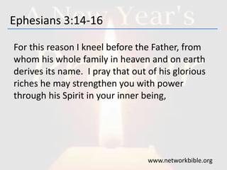Ephesians 3:14-16
For this reason I kneel before the Father, from
whom his whole family in heaven and on earth
derives its name. I pray that out of his glorious
riches he may strengthen you with power
through his Spirit in your inner being,
www.networkbible.org
 