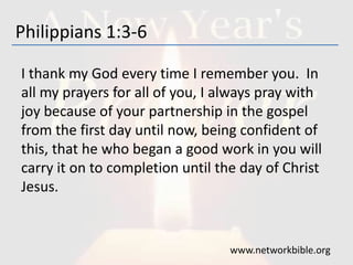 Philippians 1:3-6
I thank my God every time I remember you. In
all my prayers for all of you, I always pray with
joy because of your partnership in the gospel
from the first day until now, being confident of
this, that he who began a good work in you will
carry it on to completion until the day of Christ
Jesus.
www.networkbible.org
 