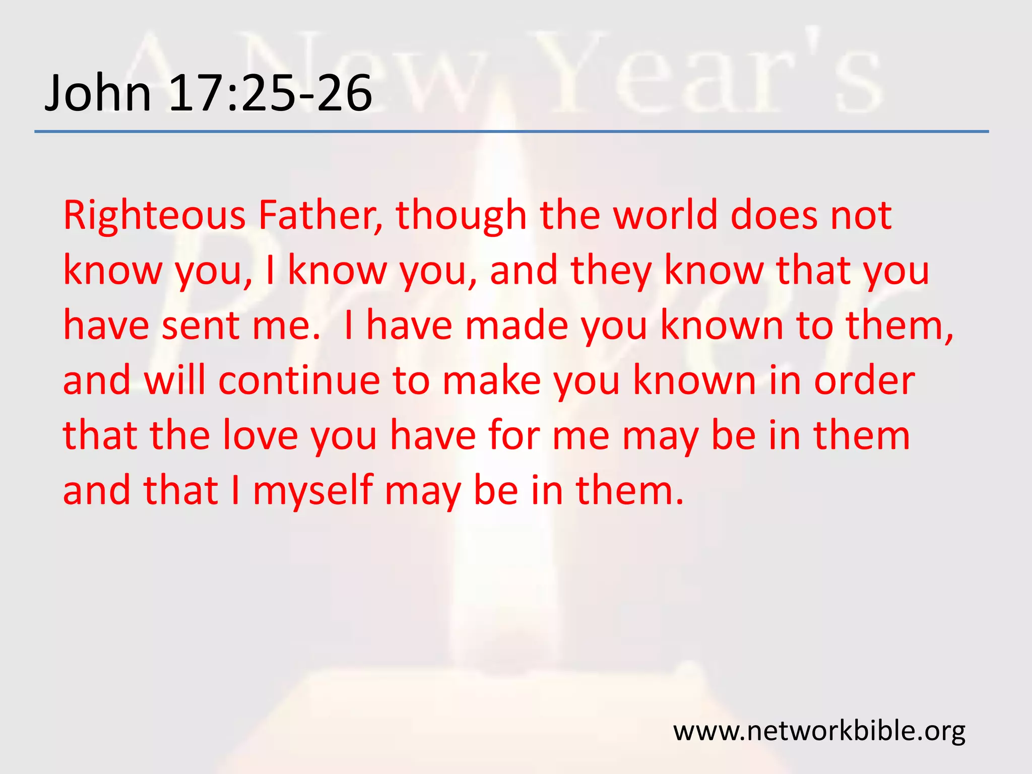 John 17:25-26
Righteous Father, though the world does not
know you, I know you, and they know that you
have sent me. I have made you known to them,
and will continue to make you known in order
that the love you have for me may be in them
and that I myself may be in them.
www.networkbible.org
 