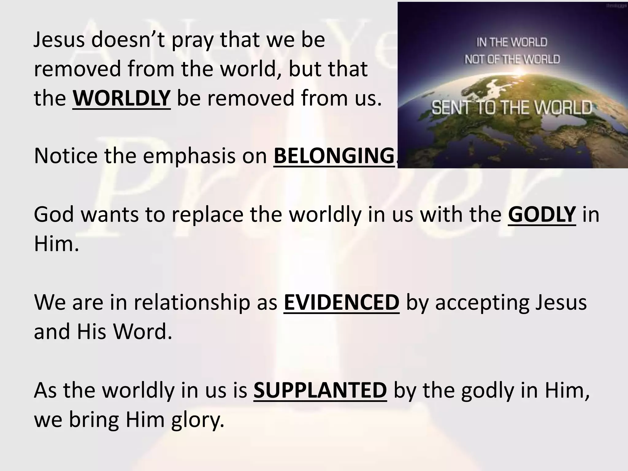 Notice the emphasis on BELONGING.
God wants to replace the worldly in us with the GODLY in
Him.
We are in relationship as EVIDENCED by accepting Jesus
and His Word.
As the worldly in us is SUPPLANTED by the godly in Him,
we bring Him glory.
Jesus doesn’t pray that we be
removed from the world, but that
the WORLDLY be removed from us.
 