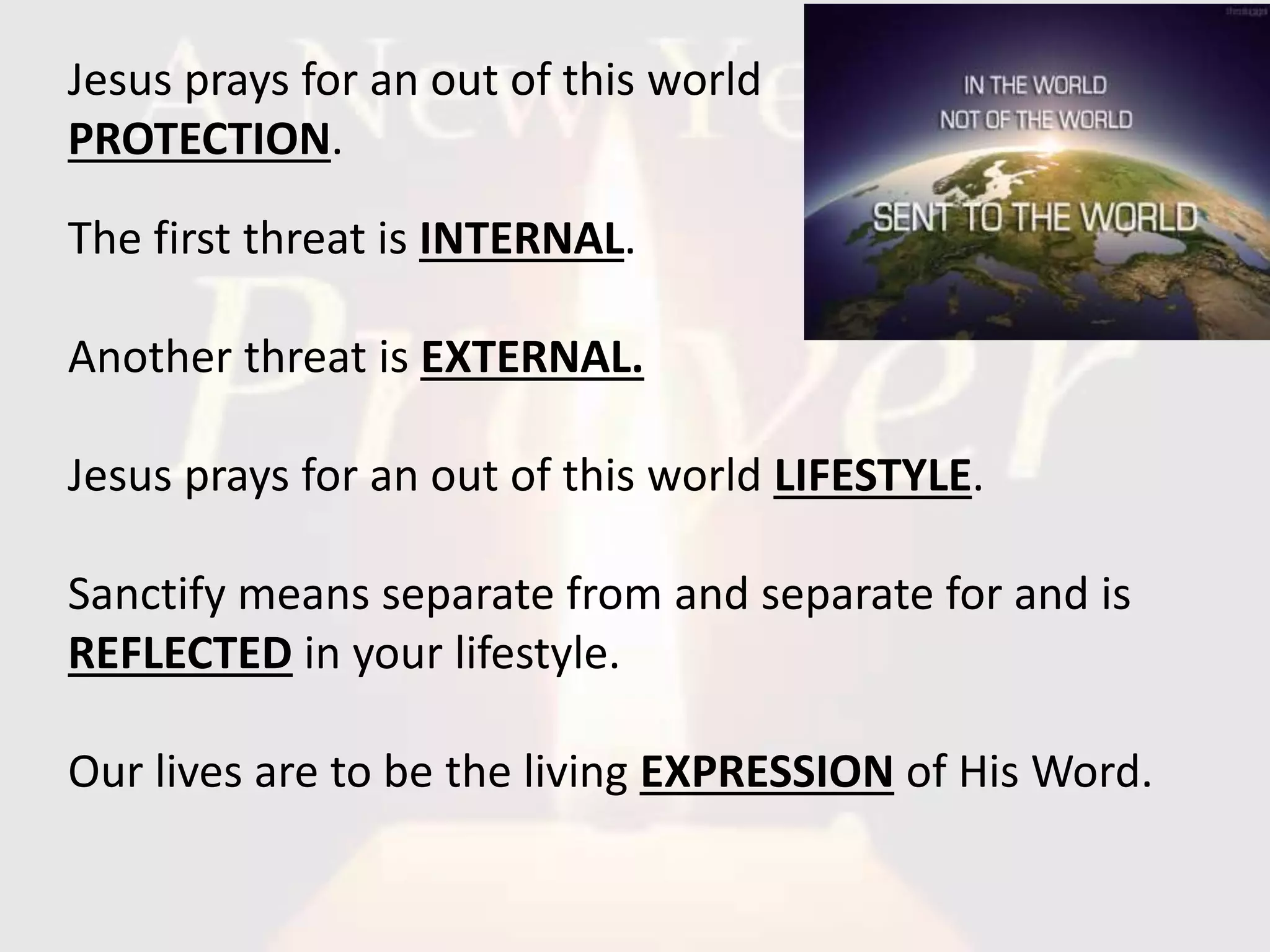 The first threat is INTERNAL.
Another threat is EXTERNAL.
Jesus prays for an out of this world LIFESTYLE.
Sanctify means separate from and separate for and is
REFLECTED in your lifestyle.
Our lives are to be the living EXPRESSION of His Word.
Jesus prays for an out of this world
PROTECTION.
 