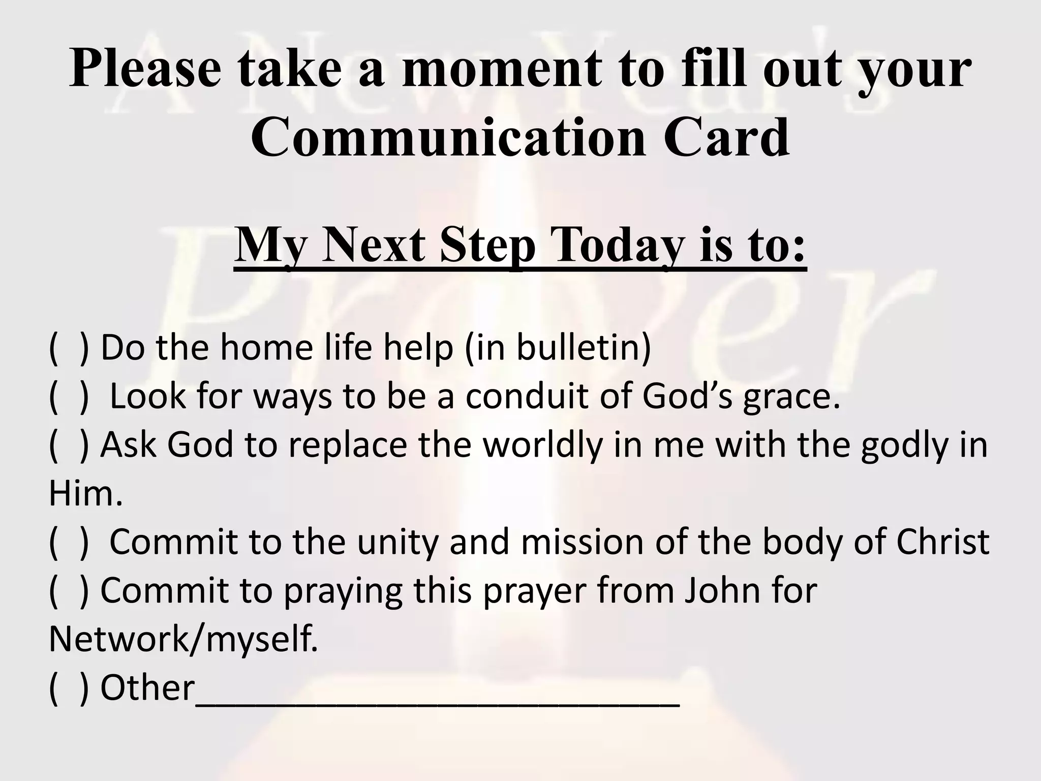 Please take a moment to fill out your
Communication Card
My Next Step Today is to:
( ) Do the home life help (in bulletin)
( ) Look for ways to be a conduit of God’s grace.
( ) Ask God to replace the worldly in me with the godly in
Him.
( ) Commit to the unity and mission of the body of Christ
( ) Commit to praying this prayer from John for
Network/myself.
( ) Other________________________
 