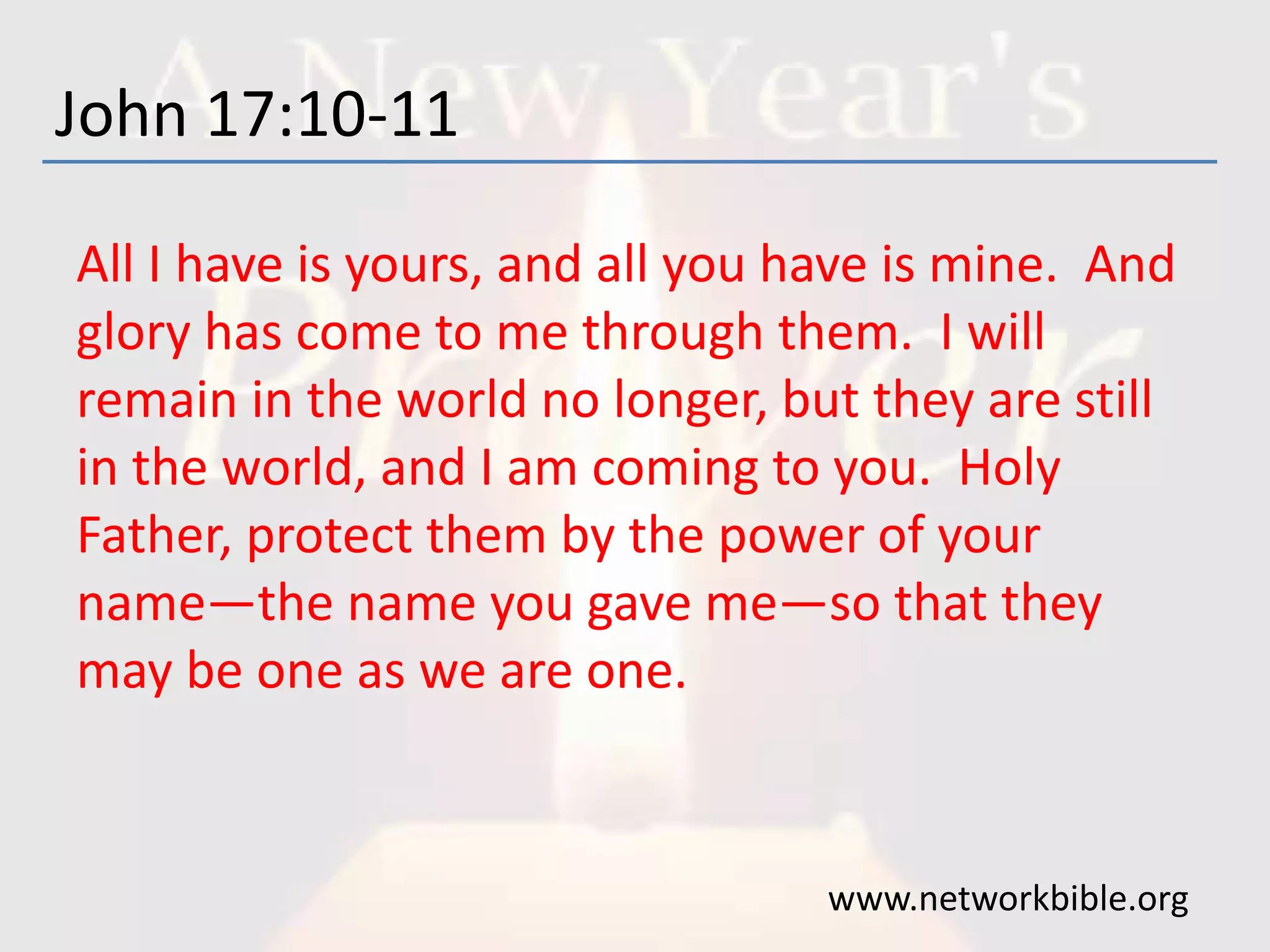 John 17:10-11
All I have is yours, and all you have is mine. And
glory has come to me through them. I will
remain in the world no longer, but they are still
in the world, and I am coming to you. Holy
Father, protect them by the power of your
name—the name you gave me—so that they
may be one as we are one.
www.networkbible.org
 