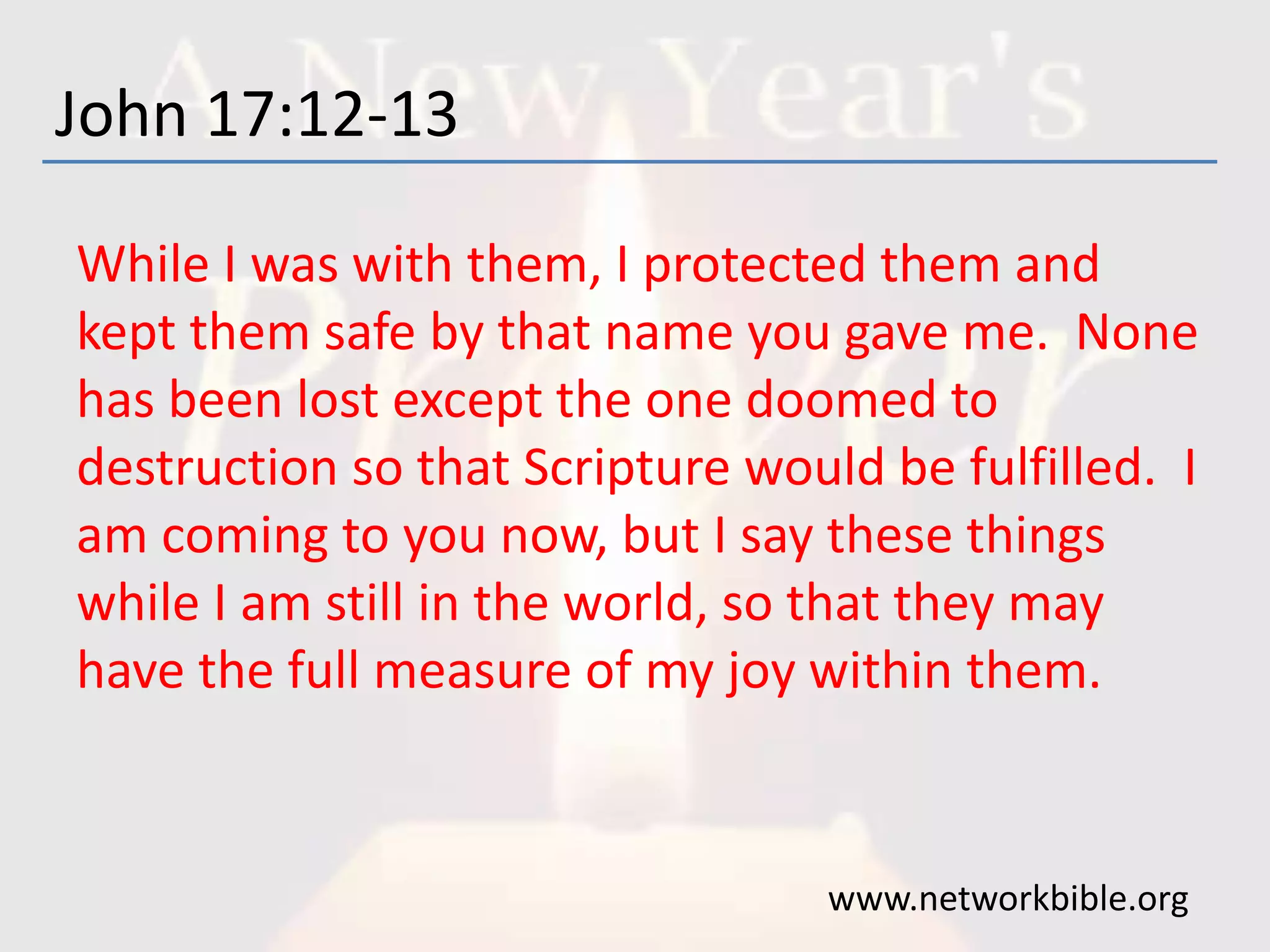 John 17:12-13
While I was with them, I protected them and
kept them safe by that name you gave me. None
has been lost except the one doomed to
destruction so that Scripture would be fulfilled. I
am coming to you now, but I say these things
while I am still in the world, so that they may
have the full measure of my joy within them.
www.networkbible.org
 