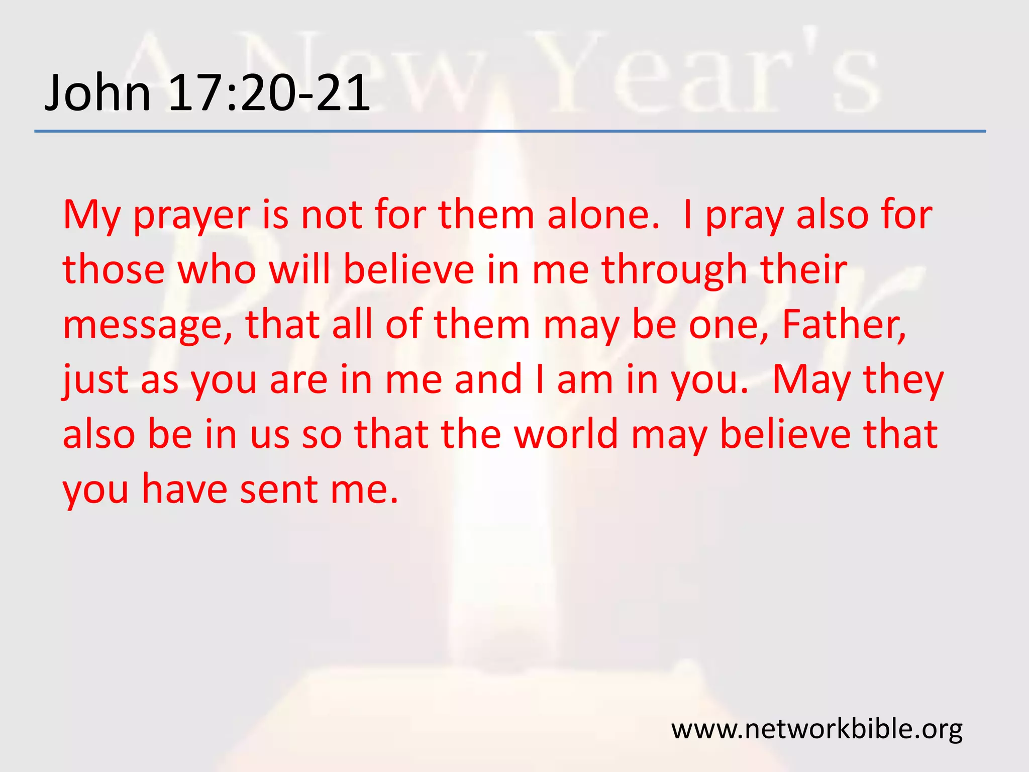 John 17:20-21
My prayer is not for them alone. I pray also for
those who will believe in me through their
message, that all of them may be one, Father,
just as you are in me and I am in you. May they
also be in us so that the world may believe that
you have sent me.
www.networkbible.org
 