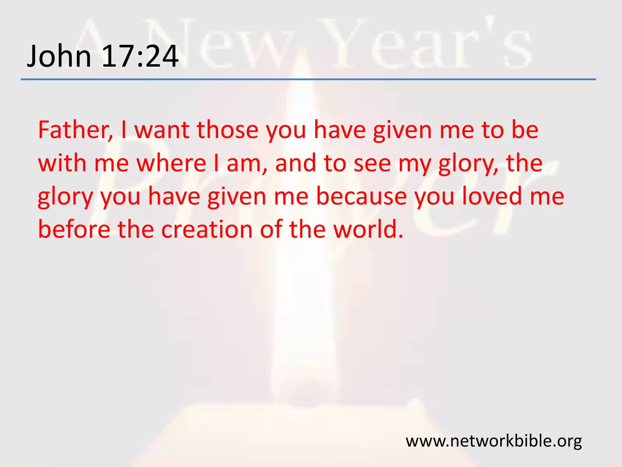 John 17:24
Father, I want those you have given me to be
with me where I am, and to see my glory, the
glory you have given me because you loved me
before the creation of the world.
www.networkbible.org
 