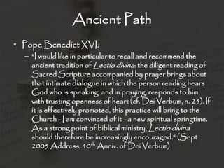 Ancient Path
• Pope Benedict XVI:
– "I would like in particular to recall and recommend the
ancient tradition of Lectio divina: the diligent reading of
Sacred Scripture accompanied by prayer brings about
that intimate dialogue in which the person reading hears
God who is speaking, and in praying, responds to him
with trusting openness of heart (cf. Dei Verbum, n. 25). If
it is effectively promoted, this practice will bring to the
Church - I am convinced of it - a new spiritual springtime.
As a strong point of biblical ministry, Lectio divina
should therefore be increasingly encouraged.“ (Sept
2005 Address, 40th Anniv. of Dei Verbum)
 