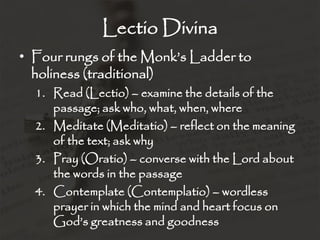 Lectio Divina
• Four rungs of the Monk’s Ladder to
holiness (traditional)
1. Read (Lectio) – examine the details of the
passage; ask who, what, when, where
2. Meditate (Meditatio) – reflect on the meaning
of the text; ask why
3. Pray (Oratio) – converse with the Lord about
the words in the passage
4. Contemplate (Contemplatio) – wordless
prayer in which the mind and heart focus on
God’s greatness and goodness
 