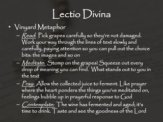 Lectio Divina
• Vinyard Metaphor
– Read: Pick grapes carefully so they’re not damaged.
Work your way through the lines of text slowly and
carefully, paying attention so you can pull out the choice
bits: the images and so on
– Meditate: Stomp on the grapes! Squeeze out every
drop of meaning you can find. What stands out to you in
the text
– Pray: Allow the collected juice to ferment. Like prayer
where the heart ponders the things you’ve meditated on,
feelings bubble up in prayerful response to God
– Contemplate: The wine has fermented and aged; it’s
time to drink. Taste and see the goodness of the Lord
 