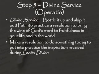 Step 5 – Divine Service
(Operatio)
• Divine Service : Bottle it up and ship it
out! Put into practice a resolution to bring
the wine of God’s word to fruitfulness in
your life and in the world
• Make a resolution to do something today to
put into practice the inspiration received
during Lectio Divina
 