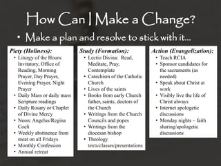 How Can I Make a Change?
• Make a plan and resolve to stick with it…
Piety (Holiness):
• Liturgy of the Hours:
Invitatory, Office of
Reading, Morning
Prayer, Day Prayer,
Evening Prayer, Night
Prayer
• Daily Mass or daily mass
Scripture readings
• Daily Rosary or Chaplet
of Divine Mercy
• Noon: Angelus/Regina
Coeli
• Weekly abstinence from
meat on all Fridays
• Monthly Confession
• Annual retreat
Study (Formation):
• Lectio Divina: Read,
Meditate, Pray,
Contemplate
• Catechism of the Catholic
Church
• Lives of the saints
• Books from early Church
father, saints, doctors of
the Church
• Writings from the Church
Councils and popes
• Writings from the
diocesan bishop
• Theology
texts/classes/presentations
Action (Evangelization):
• Teach RCIA
• Sponsor candidates for
the sacraments (as
needed)
• Speak about Christ at
work
• Visibly live the life of
Christ always
• Internet apologetic
discussions
• Monday nights – faith
sharing/apologetic
discussions
 