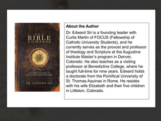 About the Author
Dr. Edward Sri is a founding leader with
Curtis Martin of FOCUS (Fellowship of
Catholic University Students), and he
currently serves as the provost and professor
of theology and Scripture at the Augustine
Institute Master’s program in Denver,
Colorado. He also teaches as a visiting
professor at Benedictine College, where he
taught full-time for nine years. Edward holds
a doctorate from the Pontifical University of
St. Thomas Aquinas in Rome. He resides
with his wife Elizabeth and their five children
in Littleton, Colorado.
 