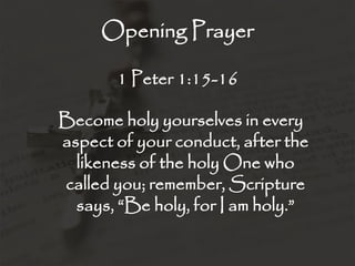 Opening Prayer
1 Peter 1:15-16
Become holy yourselves in every
aspect of your conduct, after the
likeness of the holy One who
called you; remember, Scripture
says, “Be holy, for I am holy.”
 