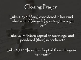 Closing Prayer
Luke 1:29 “[Mary] considered in her mind
what sort of [Angelic] greeting this might
be.”
Luke 2:19 “Mary kept all these things, and
pondered [them] in her heart.”
Luke 2:51 “His mother kept all these things in
her heart.”
 