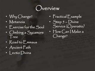 Overview
• Why Change?
• Metanoia
• Exercise for the Soul
• Climbing a Sycamore
Tree
• Road to Emmaus
• Ancient Path
• Lectio Divina
• Practical Example
• Step 5 – Divine
Service (Operatio)
• How Can I Make a
Change?
 