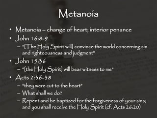 Metanoia
• Metanoia – change of heart; interior penance
• John 16:8-9
– “[The Holy Spirit will] convince the world concerning sin
and righteousness and judgment”
• John 15:36
– “[the Holy Spirit] will bear witness to me”
• Acts 2:36-38
– “they were cut to the heart”
– What shall we do?
– Repent and be baptized for the forgiveness of your sins;
and you shall receive the Holy Spirit (cf. Acts 26:20)
 