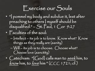 Exercise our Souls
• “I pommel my body and subdue it, lest after
preaching to others I myself should be
disqualified.” – St. Paul, 1 Cor 9:27
• Faculties of the soul:
– Intellect – its job is to know. Know what? Know
things as they really are (sanity)
– Will – its job is to choose. Choose what?
Choose love (sanctity)
• Catechism: “[God] calls man to seek him, to
know him, to love him ” (CCC 1721; cf.)
 