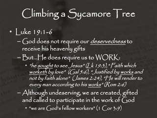 Climbing a Sycamore Tree
• Luke 19:1-6
– God does not require our deservedness to
receive his heavenly gifts
– But…He does require us to WORK:
• “he sought to see Jesus” (Lk 19:3), “Faith which
worketh by love” (Gal 5:6), “Justified by works and
not by faith alone” (James 2:24), “He will render to
every man according to his works” (Rom 2:6)
– Although undeserving, we are created, gifted
and called to participate in the work of God
• “we are God's fellow workers” (1 Cor 3:9)
 