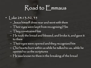 Road to Emmaus
• Luke 24:13-32, 35
– Jesus himself drew near and went with them
– Their eyes were kept from recognizing Him
– They constrained him
– He took the bread and blessed, and broke it, and gave it
to them
– Their eyes were opened and they recognized him
– Our hearts burn within us while he talked to us…while he
opened to us the scriptures
– He was known to them in the breaking of the bread
 
