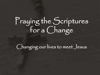 Praying the Scriptures
for a Change
Changing our lives to meet Jesus
 