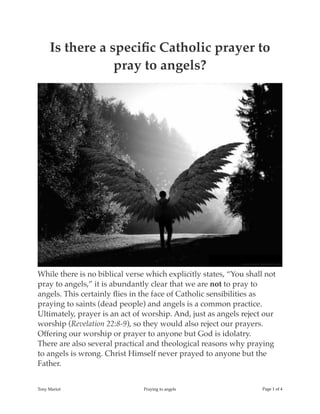 Is there a speciﬁc Catholic prayer to
pray to angels?
While there is no biblical verse which explicitly states, “You shall not
pray to angels,” it is abundantly clear that we are not to pray to
angels. This certainly ﬂies in the face of Catholic sensibilities as
praying to saints (dead people) and angels is a common practice.
Ultimately, prayer is an act of worship. And, just as angels reject our
worship (Revelation 22:8-9), so they would also reject our prayers.
Offering our worship or prayer to anyone but God is idolatry.
There are also several practical and theological reasons why praying
to angels is wrong. Christ Himself never prayed to anyone but the
Father.
Tony Mariot Praying to angels Page ! of !1 4
 