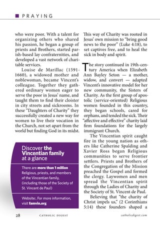 •    praying


who were poor. With a talent for          This way of Charity was rooted in
organizing others who shared              Jesus’ own mission to “bring good
his passion, he began a group of          news to the poor” (Luke 4:18), to
priests and Brothers, started par-        set captives free, and to heal the
ish-based lay confraternities, and        sick in body and spirit.
developed a vast network of chari-
table services.
   Louise de Marillac (1591-
1660), a widowed mother and
                                          T   he story continued in 19th-cen-
                                              tury America when Elizabeth
                                          Ann Bayley Seton — a mother,
noblewoman, became Vincent’s               widow, and convert — adapted
colleague. Together they gath-            Vincent’s innovative model for her
ered ordinary women eager to               new community, the Sisters of
serve the poor in Jesus’ name, and         Charity. As the first group of apos-
taught them to find their cloister         tolic (service-oriented) Religious
in city streets and sickrooms. In          women founded in this country,
these “Daughters of Charity” they          they began schools, cared for
successfully created a new way for         orphans, and tended the sick. Their
women to live their vocation in           “affective and effective” charity laid
the Church, not set apart from the         firm foundations for the largely
world but finding God in its midst.        immigrant Church.
                                               The Vincentian spirit caught
                                           fire in the young nation as oth-
                                           ers like Catherine Spalding and
     Discover the                         Xavier Ross began Religious
     Vincentian family                     communities to serve frontier
     at a glance                           settlers. Priests and Brothers of
     There are more than 1 million         the Congregation of the Mission
     religious, priests, and members       preached the Gospel and formed
     of the Vincentian family,             the clergy. Laywomen and men
     (including those of the Society of    spread the Vincentian spirit
     St. Vincent de paul)                  through the Ladies of Charity and
                                           the Society of St. Vincent de Paul.
     Website:. For more information,           Believing that “the charity of
     visit famvin.org                      Christ impels us,” (2 Corinthians
                                           5:14) these founders shaped a
                                                catholicdigest.com
 
