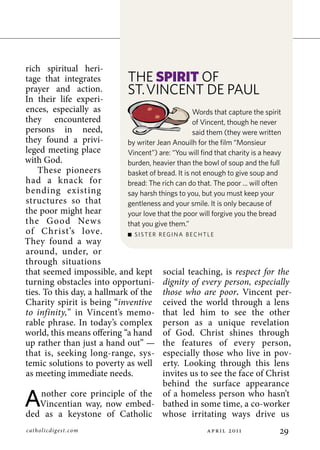 rich spiritual heri-
tage that integrates         The spirit of
prayer and action.           ST.VincenT de Paul
In their life experi-
ences, especially as                                Words that capture the spirit
they encountered                                    of Vincent, though he never
persons in need,                                    said them (they were written
they found a privi-          by writer Jean anouilh for the film “Monsieur
leged meeting place          Vincent”) are: “You will find that charity is a heavy
with God.                    burden, heavier than the bowl of soup and the full
    These pioneers           basket of bread. it is not enough to give soup and
had a knack for              bread: The rich can do that. The poor ... will often
bending existing             say harsh things to you, but you must keep your
structures so that           gentleness and your smile. it is only because of
the poor might hear          your love that the poor will forgive you the bread
the Good News                that you give them.”
of Christ’s love.             SiSTer regina BechTle
They found a way
around, under, or
through situations
that seemed impossible, and kept social teaching, is respect for the
turning obstacles into opportuni- dignity of every person, especially
ties. To this day, a hallmark of the those who are poor. Vincent per-
Charity spirit is being “inventive ceived the world through a lens
to infinity,” in Vincent’s memo- that led him to see the other
rable phrase. In today’s complex person as a unique revelation
world, this means offering “a hand of God. Christ shines through
up rather than just a hand out” — the features of every person,
that is, seeking long-range, sys- especially those who live in pov-
temic solutions to poverty as well erty. Looking through this lens
as meeting immediate needs.              invites us to see the face of Christ
                                         behind the surface appearance

A    nother core principle of the of a homeless person who hasn’t
     Vincentian way, now embed- bathed in some time, a co-worker
ded as a keystone of Catholic whose irritating ways drive us
catholicdig est. com                                   p r    011         
 