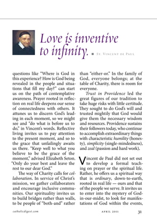 Love is inventive
                       to infinity.              St. Vi n c e n t de Pa u l




 questions like “Where is God in         than “either-or.” In the family of
 this experience? How is God being       God, everyone belongs; at the
 revealed in the people and situa-       table of Charity, there is room for
 tions that fill my day?” can start      everyone.
 us on the path of contemplative             Trust in Providence led the
 awareness. Prayer rooted in reflec-     great figures of our tradition to
 tion on real life deepens our sense     take huge risks with little certitude.
 of connectedness with others. It        They sought to do God’s will and
 attunes us to discern God’s lead-       trusted mightily that God would
 ing in each moment, so we might         give them the necessary wisdom
 see and “do what is before us to        and resources. Providence sustains
 do,” in Vincent’s words. Reflective     their followers today, who continue
 living invites us to pay attention      to accomplish extraordinary things
 to the present moment, and so to        with characteristic humility (hones-
 the grace that unfailingly awaits       ty), simplicity (single-mindedness),
 us there. “Keep well to what you        and zeal (passion and hard work).
 believe to be the grace of the
 moment,” advised Elizabeth Seton.
“Only do your best and leave the
 rest to our dear God.”
                                         V   incent de Paul did not set out
                                             to develop a formal teach-
                                         ing on prayer or the spiritual life.
     The way of Charity calls for col-   Rather, he offers us a spiritual way
 laboration. In service of Christ’s      that is ordinary, down-to-earth,
 mission, we gather collaborators        rooted in real life — ours and that
 and encourage inclusive commu-          of the people we serve. It invites us
 nities. Our spirituality invites us     to enter into the mystery of God-
 to build bridges rather than walls,     in-our-midst, to look for manifes-
 to be people of “both-and” rather       tations of God within the events,
catholicdig est. com                                  p r    011           1
 