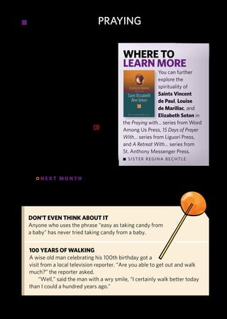 •     praying                        prAying

persons, and circumstances of our
ordinary lives.                              Where to
   To sum it up, Vincentian spiri-           learn more
tuality offers us a practical, ordi-                         You can further
nary way of seeing, loving, and                              explore the
serving the Christ who meets us                              spirituality of
in the person in need. It is a way                           Saints Vincent
that learns from experience, builds                          de Paul, louise
relationships, trusts Providence,                            de marillac, and
acts creatively, and finds God in                            elizabeth Seton in
everyday moments, reflective                 the Praying with… series from Word
prayer, and simple people. CD                among us Press, 15 Days of Prayer
                                             With… series from liguori Press,
regina Bechtle, a Sister of charity of       and A Retreat With… series from
new York, is a spiritual director, retreat   St. anthony Messenger Press.
leader, and writer who co-edited the          SiSTer regina BechTle
collected writings of St. elizabeth Seton.

       qnext month praying With the franciscans




     Don’t eVen think about it
     anyone who uses the phrase “easy as taking candy from
     a baby” has never tried taking candy from a baby.


     100 yearS of Walking
     a wise old man celebrating his 100th birthday got a
     visit from a local television reporter. “are you able to get out and walk
     much?” the reporter asked.
          “Well,” said the man with a wry smile, “i certainly walk better today
     than i could a hundred years ago.”


                                                   catholicdigest.com
 