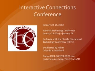 January 23-26, 2012

Pastoral Technology Conference
January 23 (Eve) – January 24

Co-locate with the Florida Educational
Technology Conference (FETC)

Doubletree by Hilton
Orlando at SeaWorld

Online FULL CONFERENCE pre-
registration at: http://bit.ly/rv46AD
 