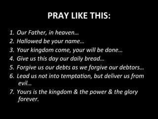 PRAY	
  LIKE	
  THIS:	
  
1.  Our	
  Father,	
  in	
  heaven…	
  
2.  Hallowed	
  be	
  your	
  name…	
  
3.  Your	
  kingdom	
  come,	
  your	
  will	
  be	
  done…	
  
4.  Give	
  us	
  this	
  day	
  our	
  daily	
  bread…	
  
5.  Forgive	
  us	
  our	
  debts	
  as	
  we	
  forgive	
  our	
  debtors…	
  
6.  Lead	
  us	
  not	
  into	
  temptaRon,	
  but	
  deliver	
  us	
  from	
  
evil…	
  
7.  Yours	
  is	
  the	
  kingdom	
  &	
  the	
  power	
  &	
  the	
  glory	
  
forever.	
  
 