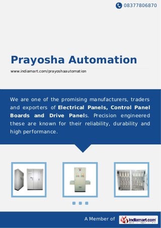 08377806870
A Member of
Prayosha Automation
www.indiamart.com/prayoshaautomation
We are one of the promising manufacturers, traders
and exporters of Electrical Panels, Control Panel
Boards and Drive Panels. Precision engineered
these are known for their reliability, durability and
high performance.
 