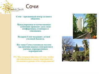 Сочи
  Сочи – признанный центр делового
               общения.

   Международные и отечественные
     компании проводят здесь свои
       конференции, семинары и
             совещания.

    Недаром Сочи называют летней
           столицей Бизнеса.

   Все чаще Сочи становится местом
    заключения важных контрактов и
         удачных корпоративных
              мероприятий.

P.S. Мы открыли филиал в Сочи, чтобы
   организовывать ваши мероприятия
   на высшем уровне и без посредников!
 