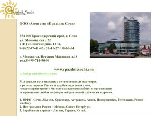 ООО «Агентство «Праздник Сочи»


354 000 Краснодарский край, г. Сочи
ул. Московская д.22
ТДЦ «Александрия» 12 эт.
8-8622-37-41-43 / 37-41-27 / 38-60-64

г. Москва ул. Верхняя Масловка д.18
тел.8-499-714-90-90

                       www.rpazdniksochi.com
info@prazdniksochi.com

Мы создали круг надежных и ответственных партнеров,
в разных городах России и зарубежья, в связи с чем,
можем гарантировать четкую и слаженную работу по организации
и проведению любых мероприятий различной сложности и уровня.

1. ЮФО - Сочи, Абхазия, Краснодар, Астрахань, Анапа, Новороссийск, Геленджик, Ростов-
на-Дону.
2. Центральная Россия – Москва, Санкт Петербург.
3. Зарубежные страны – Латвия, Турция, Китай.
 