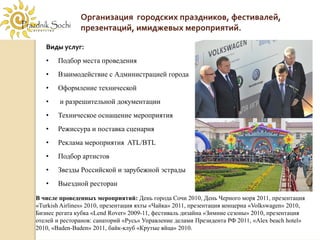 Организация  городских праздников, фестивалей, 
               презентаций, имиджевых мероприятий.

   Виды услуг:
   •   Подбор места проведения
   •   Взаимодействие с Администрацией города
   •   Оформление технической
   •    и разрешительной документации
   •   Техническое оснащение мероприятия
   •   Режиссура и поставка сценария
   •   Реклама мероприятия ATL/BTL
   •   Подбор артистов
   •   Звезды Российской и зарубежной эстрады
   •   Выездной ресторан

В числе проведенных мероприятий: День города Сочи 2010, День Черного моря 2011, презентация
«Turkish Airlines» 2010, презентация яхты «Чайка» 2011, презентация концерна «Volkswagen» 2010,
Бизнес регата кубка «Lend Rover» 2009-11, фестиваль дизайна «Зимние сезоны» 2010, презентация
отелей и ресторанов: санаторий «Русь» Управление делами Президента РФ 2011, «Alex beach hotel»
2010, «Baden-Baden» 2011, байк-клуб «Крутые яйца» 2010.
 