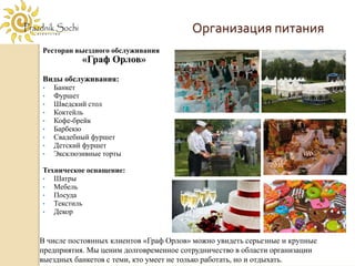 Организация питания
Ресторан выездного обслуживания
           «Граф Орлов»
Виды обслуживания:
•   Банкет
•   Фуршет
•   Шведский стол
•   Коктейль
•   Кофе-брейк
•   Барбекю
•   Свадебный фуршет
•   Детский фуршет
•   Эксклюзивные торты

Техническое оснащение:
•  Шатры
•  Мебель
•  Посуда
•  Текстиль
•  Декор


В числе постоянных клиентов «Граф Орлов» можно увидеть серьезные и крупные
предприятия. Мы ценим долговременное сотрудничество в области организации
выездных банкетов с теми, кто умеет не только работать, но и отдыхать.
 