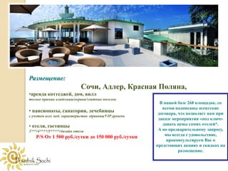 Размещение:
                            Сочи, Адлер, Красная Поляна,
•аренда коттеджей, дом, вилл
только прямые владельцы/охрана/элитные поселки
                                                          В нашей базе 268 площадок, со
                                                           всеми подписаны агентские
• пансионаты, санатории, лечебницы                       договора, что позволяет нам при
с учетом всех мед. характеристик здравниц/VIP уровень
                                                         заказе мероприятия «под ключ»
• отели, гостинцы                                          давать цены самих отелей*.
3***/4****/5*****/дизайн отели                           А по предварительному запросу,
                                                            мы всегда с удовольствие,
   P/S От 1 500 руб./сутки до 150 000 руб./сутки
                                                             проконсультируем Вас о
                                                        предстоящих акциях и скидках на
                                                                   размещение.
 
