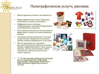 Полиграфические услуги, реклама:

Наши производственные возможности:

Широкоформатная печать (баннеры,
перетяжки, плакаты, наклейки)
Цифровая печать (срочное
тиражирование, большой выбор бумаги
и дизайнерского картона)
Плоттерная резка (резка аппликаций из
фирменных пленок на самоклеющейся
основе)
Лазерный гравер (нанесение логотипа
на различные поверхности, большой
выбор специализированного пластика)
Цех по производству наружной
рекламы (неоновые вывески, световые
короба, информационные табло, щиты,
призмы, другие конструкции любой
сложности, таблички, указатели и
многое другое).


*** Собственная производственная
база в партнерстве с Группой
рекламных компаний Nord-Ost с
собственным производством в
г.Сочи
 