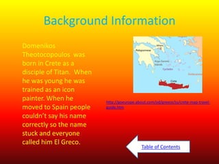 Background Information
Domenikos
Theotocopoulos was
born in Crete as a
disciple of Titan. When
he was young he was
trained as an icon
painter. When he
moved to Spain people
couldn’t say his name
correctly so the name
stuck and everyone
called him El Greco.

http://goeurope.about.com/od/greece/ss/crete-map-travelguide.htm

Table of Contents

 