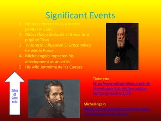 Significant Events
1. He was referred to as a master
painter in 1566
2. Giulio Clovio declared El Greco as a
pupil of Titan
3. Tintoretto influenced El Greco when
he was in Rome
4. Michelangelo impacted his
development as an artist
5. His wife Jeronima de las Cuevas

Table
of
Cont
ents

Tintoretto
http://www.wikipaintings.org/en/ti
ntoretto/portrait-of-the-sculptorjacopo-sansovino-1570
Michelangelo
http://www.sculptorsam.com/how-doesmichelangelo-tie-his-boots/

 